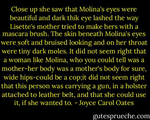Close up she saw that Molina's eyes were beautiful and dark thik eye lashed the way Lisette's mother tried to make hers with a mascara brush. The skin beneath Molina's eyes were soft and bruised looking and on her throat were tiny dark moles. It did not seem right that a woman like Molina, who you could tell was a mother-her body was a mother's body for sure, wide hips-could be a cop;it did not seem right that this person was carrying a gun, in a holster attached to leather belt, and that she could use it, if she wanted to. - Joyce Carol Oates