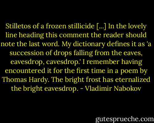 Stilletos of a frozen stillicide [...] In the lovely line heading this comment the reader should note the last word. My dictionary defines it as 'a succession of drops falling from the eaves, eavesdrop, cavesdrop.' I remember having encountered it for the first time in a poem by Thomas Hardy. The bright frost has eternalized the bright eavesdrop. - Vladimir Nabokov