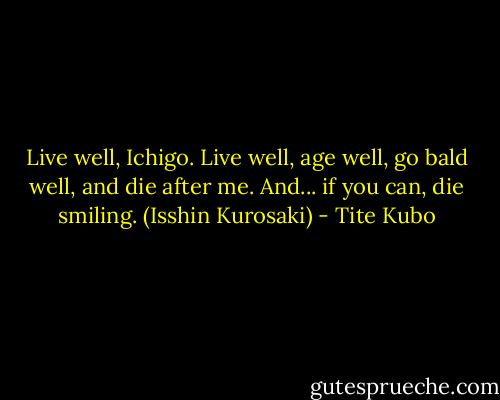 Live well, Ichigo. Live well, age well, go bald well, and die after me. And... if you can, die smiling.<br />(Isshin Kurosaki) - Tite Kubo