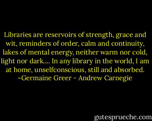 Libraries are reservoirs of strength, grace and wit, reminders of order, calm and continuity, lakes of mental energy, neither warm nor cold, light nor dark.... In any library in the world, I am at home, unselfconscious, still and absorbed. ~Germaine Greer - Andrew Carnegie