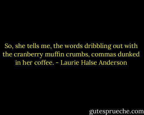 So, she tells me, the words dribbling out with the cranberry muffin crumbs, commas dunked in her coffee. - Laurie Halse Anderson