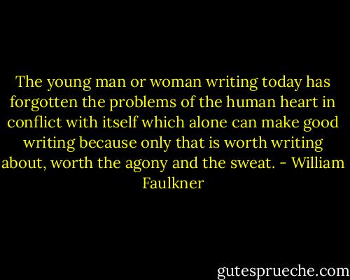 The young man or woman writing today has forgotten the problems of the human heart in conflict with itself which alone can make good writing because only that is worth writing about, worth the agony and the sweat. - William Faulkner