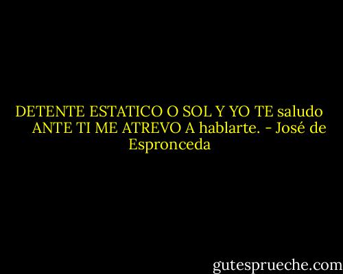 DETENTE ESTATICO O SOL Y YO TE saludo<br />     ANTE TI ME ATREVO A hablarte. - José de Espronceda