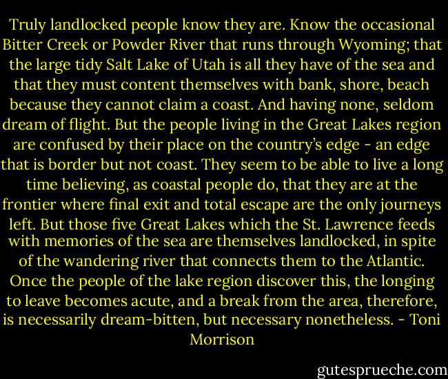 Truly landlocked people know they are. Know the occasional Bitter Creek or Powder River that runs through Wyoming; that the large tidy Salt Lake of Utah is all they have of the sea and that they must content themselves with bank, shore, beach because they cannot claim a coast. And having none, seldom dream of flight. But the people living in the Great Lakes region are confused by their place on the country’s edge - an edge that is border but not coast. They seem to be able to live a long time believing, as coastal people do, that they are at the frontier where final exit and total escape are the only journeys left. But those five Great Lakes which the St. Lawrence feeds with memories of the sea are themselves landlocked, in spite of the wandering river that connects them to the Atlantic. Once the people of the lake region discover this, the longing to leave becomes acute, and a break from the area, therefore, is necessarily dream-bitten, but necessary nonetheless. - Toni Morrison