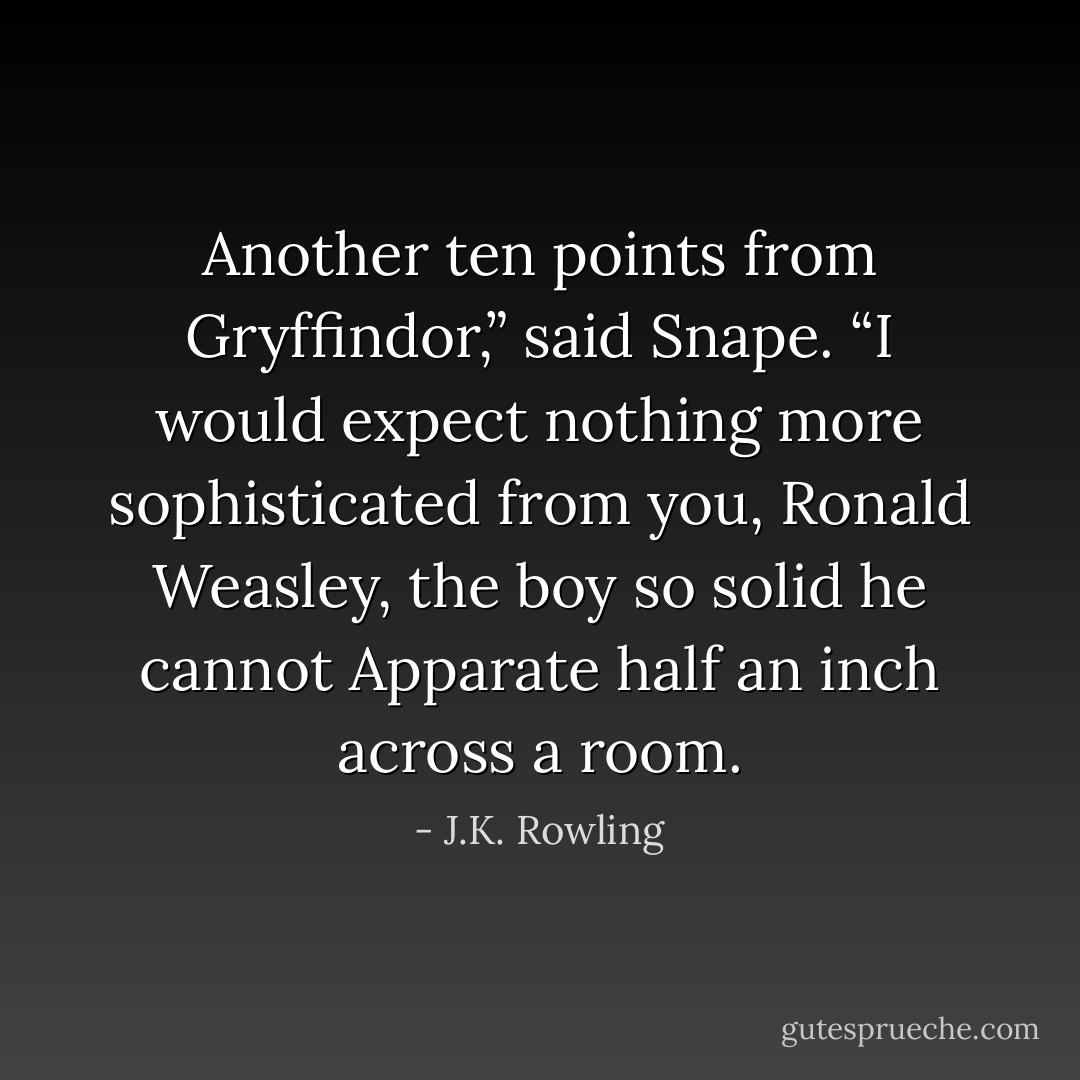 Another ten points from Gryffindor,” said Snape. “I would expect nothing more sophisticated from you, Ronald Weasley, the boy so solid he cannot Apparate half an inch across a room. - J.K. Rowling