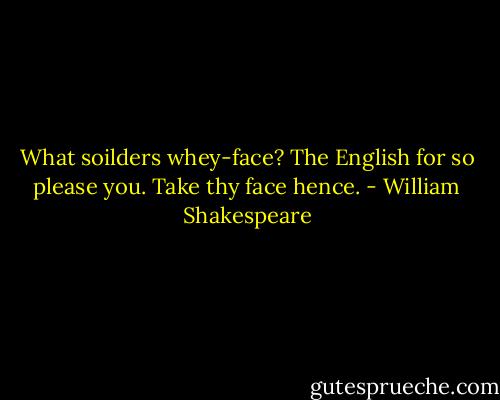 What soilders whey-face?<br />The English for so please you.<br />Take thy face hence. - William Shakespeare
