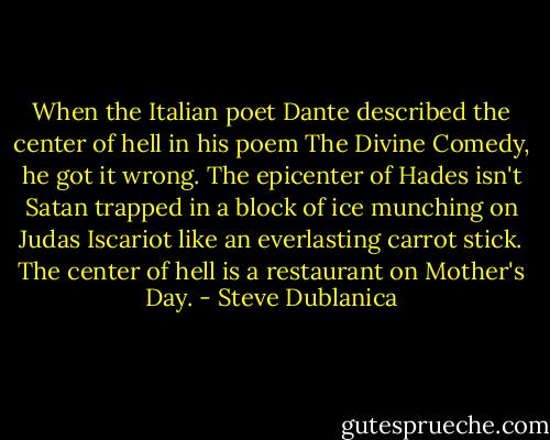 When the Italian poet Dante described the center of hell in his poem The Divine Comedy, he got it wrong. The epicenter of Hades isn't Satan trapped in a block of ice munching on Judas Iscariot like an everlasting carrot stick. The center of hell is a restaurant on Mother's Day. - Steve Dublanica