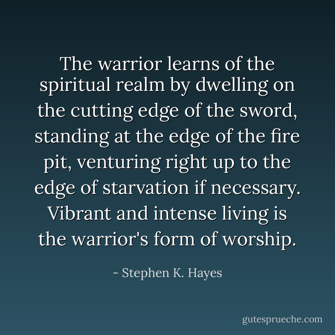 The warrior learns of the spiritual realm by dwelling on the cutting edge of the sword, standing at the edge of the fire pit, venturing right up to the edge of starvation if necessary. Vibrant and intense living is the warrior's form of worship. - Stephen K. Hayes