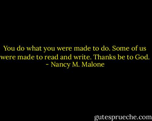 You do what you were made to do. Some of us were made to read and write. Thanks be to God. - Nancy M. Malone