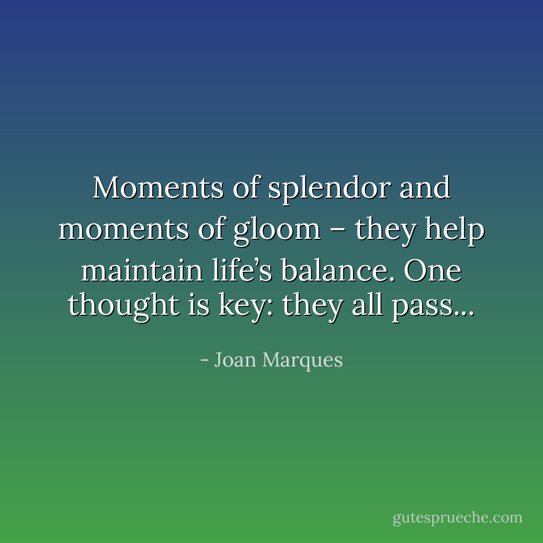Moments of splendor and moments of gloom – they help maintain life’s balance. One thought is key: they all pass... - Joan Marques