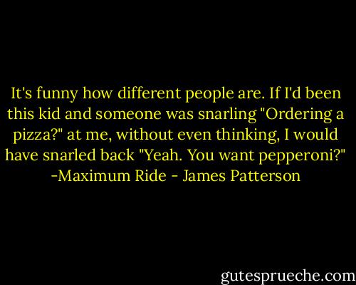 It's funny how different people are. If I'd been this kid and someone was snarling "Ordering a pizza?" at me, without even thinking, I would have snarled back "Yeah. You want pepperoni?"<br />-Maximum Ride - James Patterson