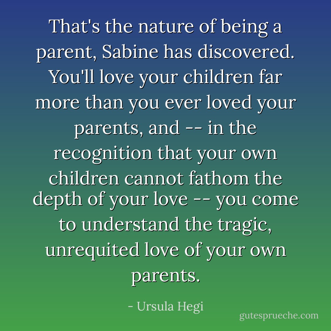 That's the nature of being a parent, Sabine has discovered. You'll love your children far more than you ever loved your parents, and -- in the recognition that your own children cannot fathom the depth of your love -- you come to understand the tragic, unrequited love of your own parents. - Ursula Hegi