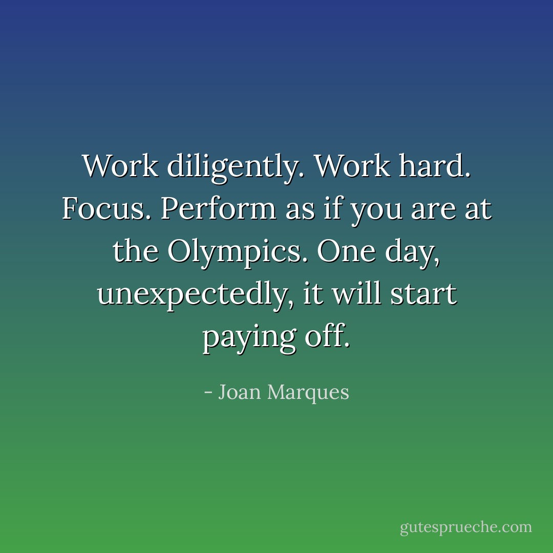 Work diligently. Work hard. Focus. Perform as if you are at the Olympics. One day, unexpectedly, it will start paying off. - Joan Marques