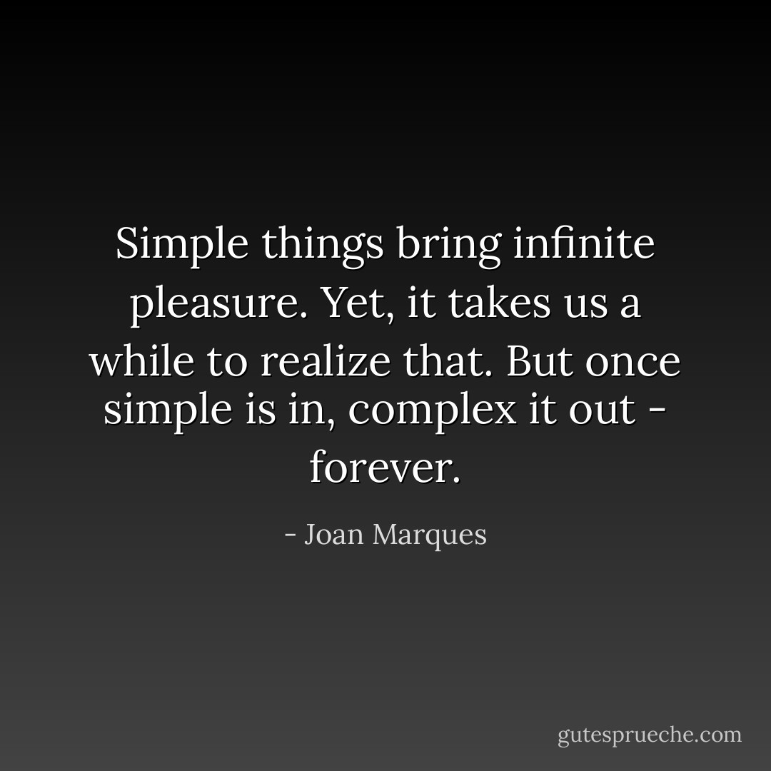 Simple things bring infinite pleasure. Yet, it takes us a while to realize that. But once simple is in, complex it out - forever. - Joan Marques