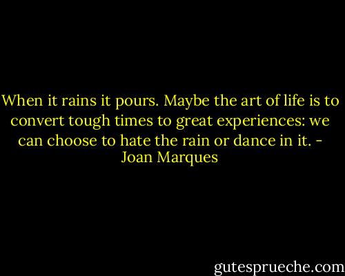 When it rains it pours. Maybe the art of life is to convert tough times to great experiences: we can choose to hate the rain or dance in it. - Joan Marques