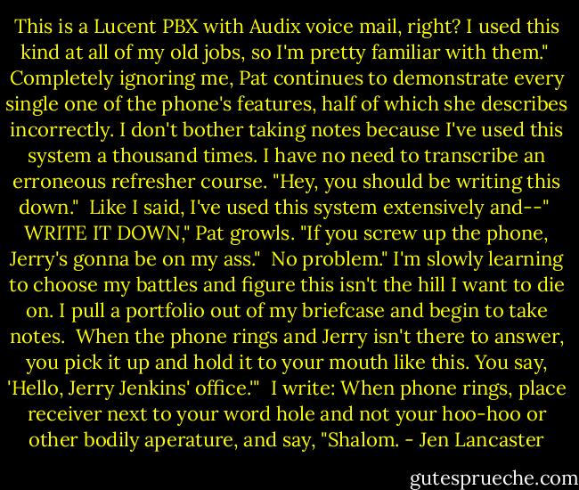 This is a Lucent PBX with Audix voice mail, right? I used this kind at all of my old jobs, so I'm pretty familiar with them."<br /><br />Completely ignoring me, Pat continues to demonstrate every single one of the phone's features, half of which she describes incorrectly. I don't bother taking notes because I've used this system a thousand times. I have no need to transcribe an erroneous refresher course. "Hey, you should be writing this down."<br /><br />Like I said, I've used this system extensively and--"<br /><br />WRITE IT DOWN," Pat growls. "If you screw up the phone, Jerry's gonna be on my ass."<br /><br />No problem." I'm slowly learning to choose my battles and figure this isn't the hill I want to die on. I pull a portfolio out of my briefcase and begin to take notes.<br /><br />When the phone rings and Jerry isn't there to answer, you pick it up and hold it to your mouth like this. You say, 'Hello, Jerry Jenkins' office.'"<br /><br />I write: When phone rings, place receiver next to your word hole and not your hoo-hoo or other bodily aperature, and say, "Shalom. - Jen Lancaster