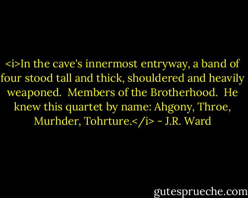 <i>In the cave's innermost entryway, a band of four stood tall and thick, shouldered and heavily weaponed.<br /><br />Members of the Brotherhood.<br /><br />He knew this quartet by name: Ahgony, Throe, Murhder, Tohrture.</i> - J.R. Ward