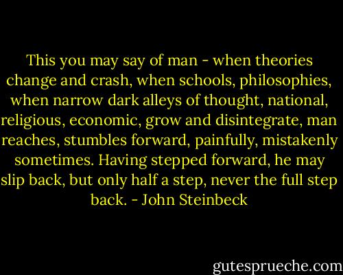 This you may say of man - when theories change and crash, when schools, philosophies, when narrow dark alleys of thought, national, religious, economic, grow and disintegrate, man reaches, stumbles forward, painfully, mistakenly sometimes. Having stepped forward, he may slip back, but only half a step, never the full step back. - John Steinbeck