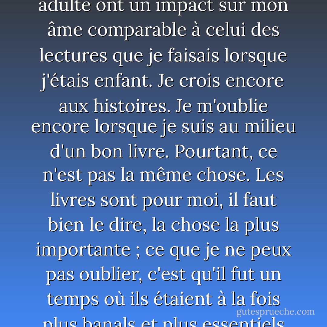 J'ai toujours été un lecteur ; j'ai lu à chaque étape de ma vie, et il n'y a jamais eu de moment où la lecture n'a pas été ma plus grande joie. Et pourtant, je ne peux pas prétendre que les lectures que j'ai faites à l'âge adulte ont un impact sur mon âme comparable à celui des lectures que je faisais lorsque j'étais enfant. Je crois encore aux histoires. Je m'oublie encore lorsque je suis au milieu d'un bon livre. Pourtant, ce n'est pas la même chose. Les livres sont pour moi, il faut bien le dire, la chose la plus importante ; ce que je ne peux pas oublier, c'est qu'il fut un temps où ils étaient à la fois plus banals et plus essentiels que cela. Quand j'étais enfant, les livres étaient tout. Il y a donc toujours en moi une nostalgie du plaisir perdu des livres. Ce n'est pas un désir que l'on s'attend à voir se réaliser. - Diane Setterfield