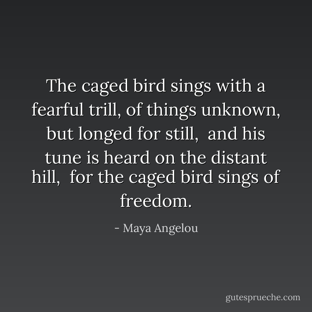 The caged bird sings with a fearful trill,<br />of things unknown, but longed for still, <br />and his tune is heard on the distant hill, <br />for the caged bird sings of freedom. - Maya Angelou
