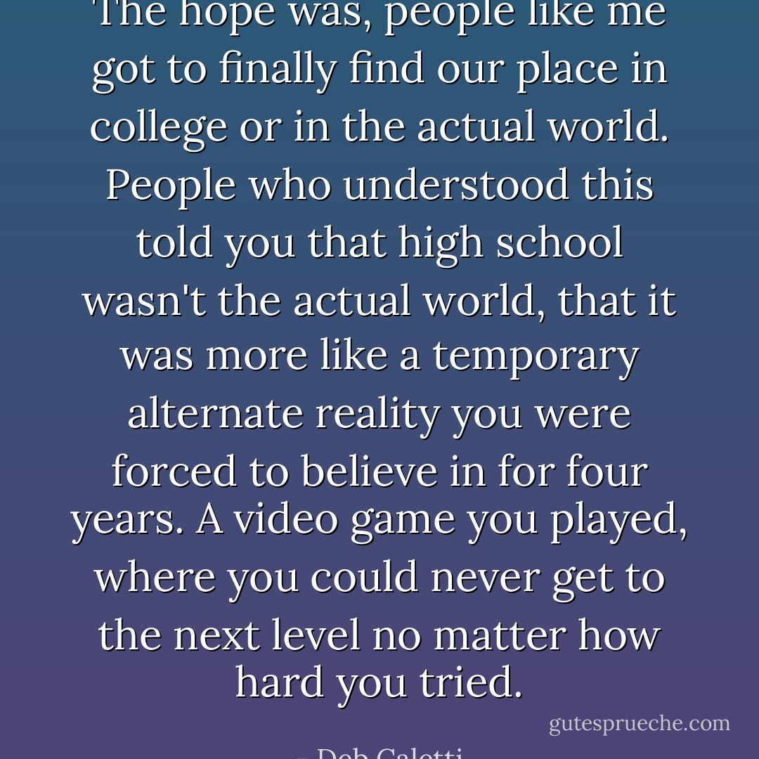 The hope was, people like me got to finally find our place in college or in the actual world. People who understood this told you that high school wasn't the actual world, that it was more like a temporary alternate reality you were forced to believe in for four years. A video game you played, where you could never get to the next level no matter how hard you tried. - Deb Caletti