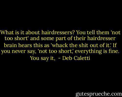 What is it about hairdressers? You tell them 'not too short' and some part of their hairdresser brain hears this as 'whack the shit out of it.' If you never say, 'not too short,' everything is fine. You say it,  - Deb Caletti