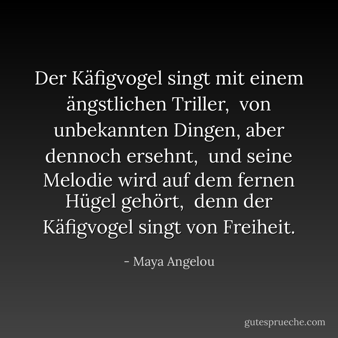 Der Käfigvogel singt mit einem ängstlichen Triller, <br />von unbekannten Dingen, aber dennoch ersehnt, <br />und seine Melodie wird auf dem fernen Hügel gehört, <br />denn der Käfigvogel singt von Freiheit. - Maya Angelou<