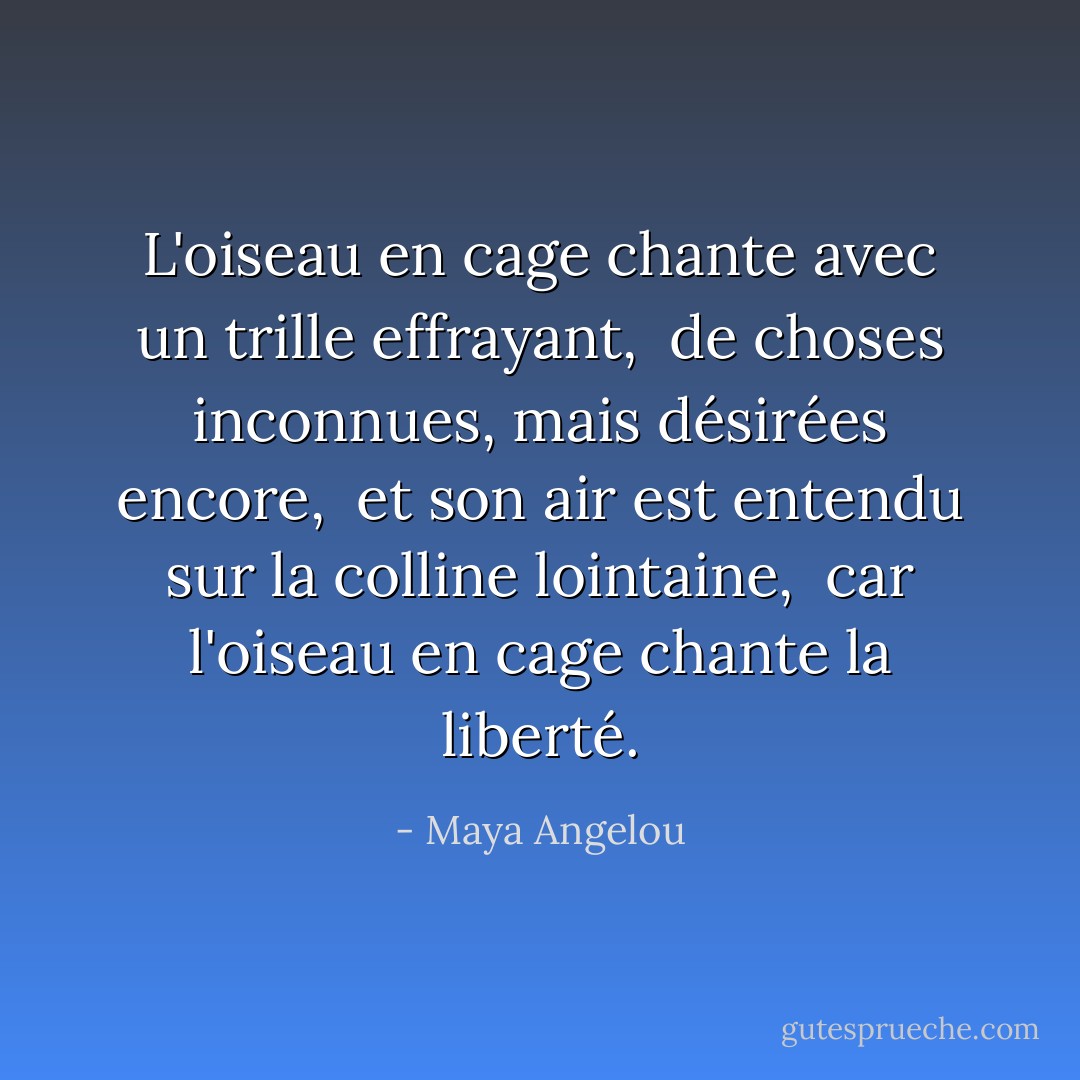 L'oiseau en cage chante avec un trille effrayant, <br />de choses inconnues, mais désirées encore, <br />et son air est entendu sur la colline lointaine, <br />car l'oiseau en cage chante la liberté. - Maya Angelou
