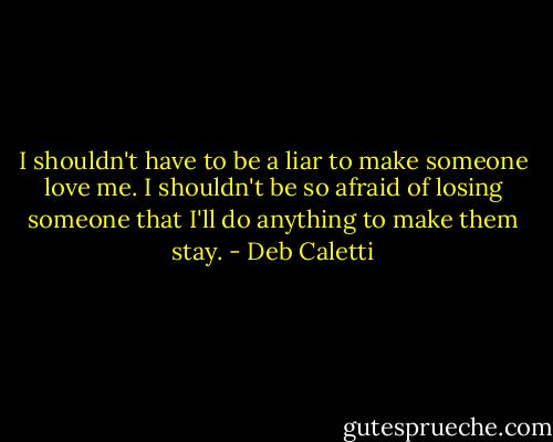 I shouldn't have to be a liar to make someone love me. I shouldn't be so afraid of losing someone that I'll do anything to make them stay. - Deb Caletti