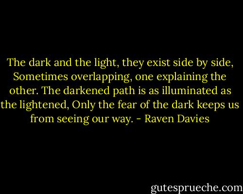The dark and the light, they exist side by side,<br />Sometimes overlapping, one explaining the other.<br />The darkened path is as illuminated as the lightened,<br />Only the fear of the dark keeps us from seeing our way. - Raven Davies