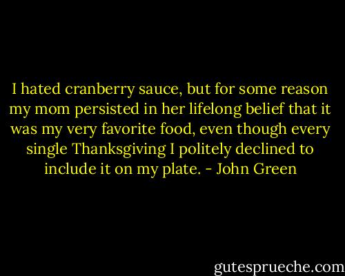 I hated cranberry sauce, but for some reason my mom persisted in her lifelong belief that it was my very favorite food, even though every single Thanksgiving I politely declined to include it on my plate. - John Green