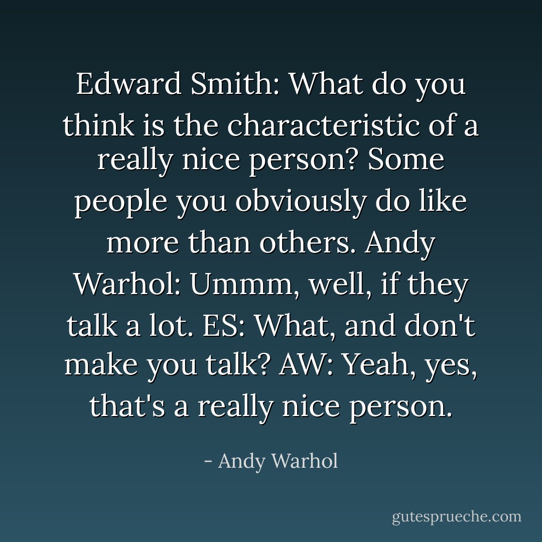 Edward Smith: What do you think is the characteristic of a really nice person? Some people you obviously do like more than others.<br />Andy Warhol: Ummm, well, if they talk a lot.<br />ES: What, and don't make you talk?<br />AW: Yeah, yes, that's a really nice person. - Andy Warhol