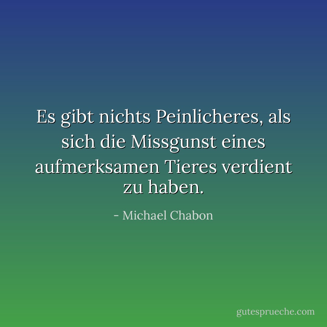 Es gibt nichts Peinlicheres, als sich die Missgunst eines aufmerksamen Tieres verdient zu haben. - Michael Chabon<