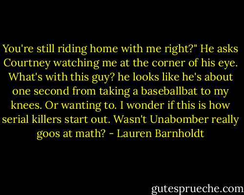 You're still riding home with me right?" He asks Courtney watching me at the corner of his eye. What's with this guy? he looks like he's about one second from taking a baseballbat to my knees. Or wanting to. I wonder if this is how serial killers start out. Wasn't Unabomber really goos at math? - Lauren Barnholdt