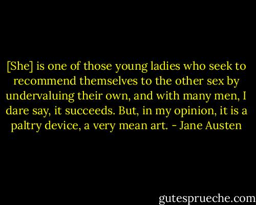 [She] is one of those young ladies who seek to recommend themselves to the other sex by undervaluing their own, and with many men, I dare say, it succeeds. But, in my opinion, it is a paltry device, a very mean art. - Jane Austen