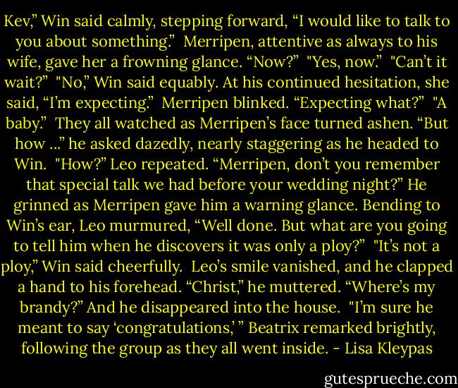 Kev,” Win said calmly, stepping forward, “I would like to talk to you about something.”<br /><br />Merripen, attentive as always to his wife, gave her a frowning glance. “Now?”<br /><br />"Yes, now.”<br /><br />"Can’t it wait?”<br /><br />"No,” Win said equably. At his continued hesitation, she said, “I’m expecting.”<br /><br />Merripen blinked. “Expecting what?”<br /><br />"A baby.”<br /><br />They all watched as Merripen’s face turned ashen. “But how ...” he asked dazedly, nearly staggering as he headed to Win.<br /><br />"How?” Leo repeated. “Merripen, don’t you remember that special talk we had before your wedding night?” He grinned as Merripen gave him a warning glance. Bending to Win’s ear, Leo murmured, “Well done. But what are you going to tell him when he discovers it was only a ploy?”<br /><br />"It’s not a ploy,” Win said cheerfully.<br /><br />Leo’s smile vanished, and he clapped a hand to his forehead. “Christ,” he muttered. “Where’s my brandy?” And he disappeared into the house.<br /><br />"I’m sure he meant to say ‘congratulations,’ ” Beatrix remarked brightly, following the group as they all went inside. - Lisa Kleypas