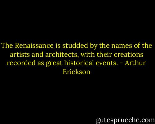 The Renaissance is studded by the names of the artists and architects, with their creations recorded as great historical events. - Arthur Erickson