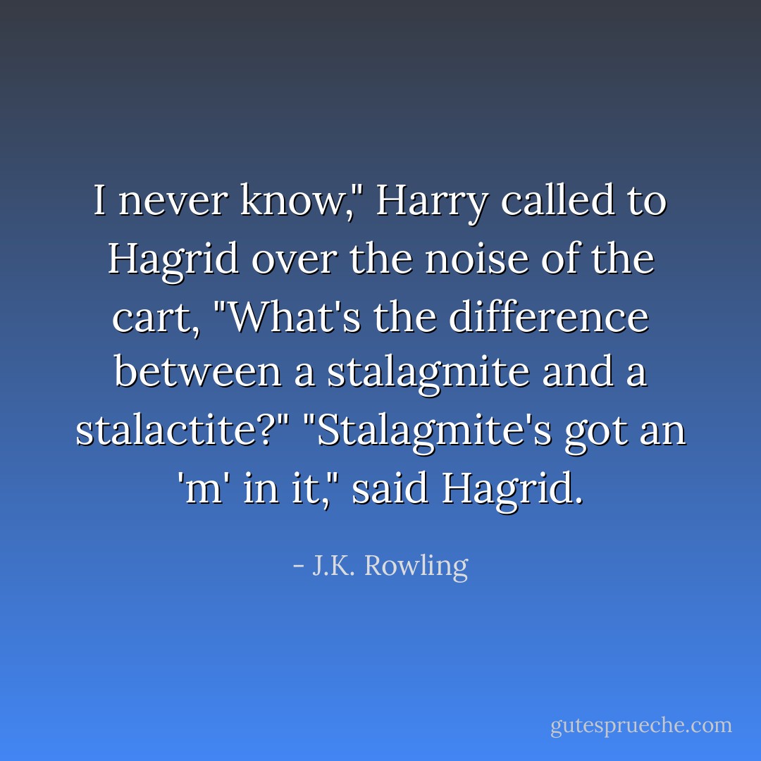 I never know," Harry called to Hagrid over the noise of the cart, "What's the difference between a stalagmite and a stalactite?"<br />"Stalagmite's got an 'm' in it," said Hagrid. - J.K. Rowling
