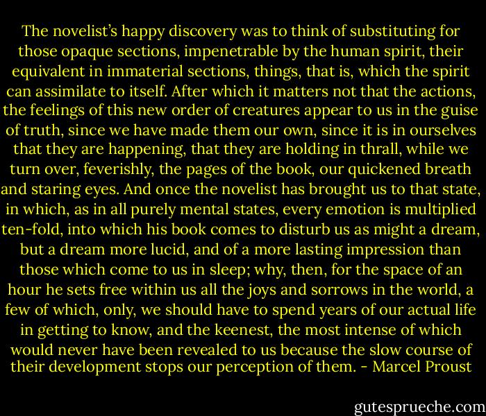 The novelist’s happy discovery was to think of substituting for those opaque sections, impenetrable by the human spirit, their equivalent in immaterial sections, things, that is, which the spirit can assimilate to itself. After which it matters not that the actions, the feelings of this new order of creatures appear to us in the guise of truth, since we have made them our own, since it is in ourselves that they are happening, that they are holding in thrall, while we turn over, feverishly, the pages of the book, our quickened breath and staring eyes. And once the novelist has brought us to that state, in which, as in all purely mental states, every emotion is multiplied ten-fold, into which his book comes to disturb us as might a dream, but a dream more lucid, and of a more lasting impression than those which come to us in sleep; why, then, for the space of an hour he sets free within us all the joys and sorrows in the world, a few of which, only, we should have to spend years of our actual life in getting to know, and the keenest, the most intense of which would never have been revealed to us because the slow course of their development stops our perception of them. - Marcel Proust