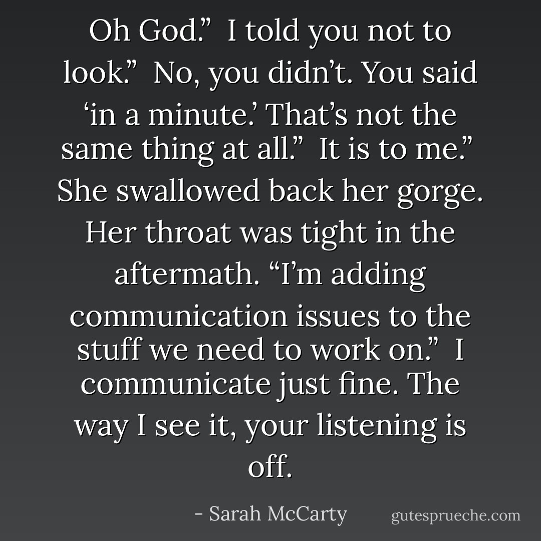 Oh God.”<br /><br />I told you not to look.”<br /><br />No, you didn’t. You said ‘in a minute.’ That’s not the same thing at all.”<br /><br />It is to me.”<br /><br />She swallowed back her gorge. Her throat was tight in the aftermath. “I’m adding communication issues to the stuff we need to work on.”<br /><br />I communicate just fine. The way I see it, your listening is off. - Sarah McCarty