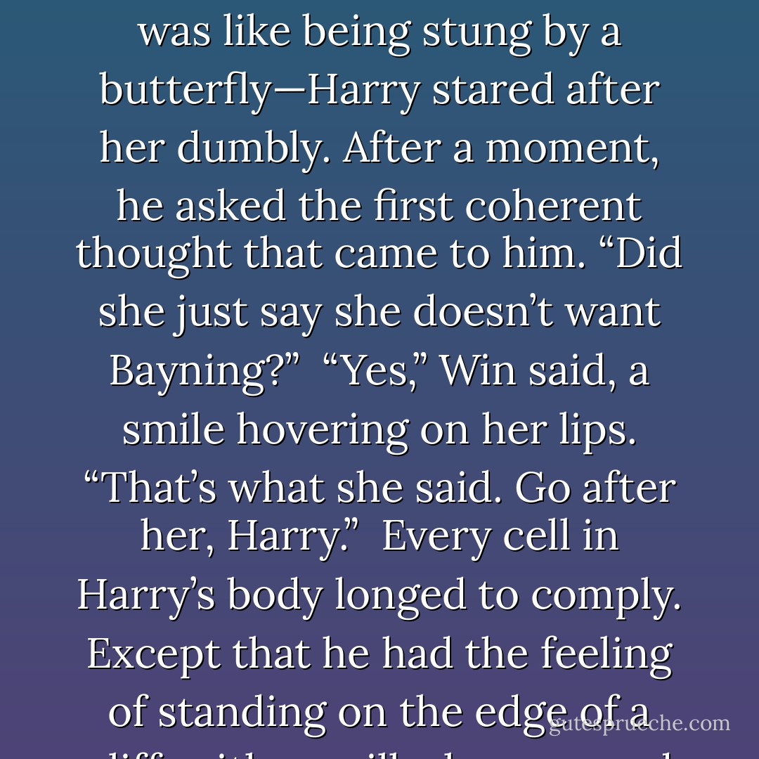 I don’t want to be a widow, I don’t want Michael Bayning, and I don’t want you to joke about such things, you tactless clodpole!”<br /><br />As all three of them stared at her openmouthed, Poppy leapt up and stalked away, her hands drawn into fists.<br /><br />Bewildered by the immediate force of her fury—it was like being stung by a butterfly—Harry stared after her dumbly. After a moment, he asked the first coherent thought that came to him. “Did she just say she doesn’t want Bayning?”<br /><br />“Yes,” Win said, a smile hovering on her lips. “That’s what she said. Go after her, Harry.”<br /><br />Every cell in Harry’s body longed to comply. Except that he had the feeling of standing on the edge of a cliff, with one ill-chosen word likely to send him over. He gave Poppy’s sister a desperate glance. “What should I say?”<br /><br />“Be honest with her about your feelings,” Win suggested.<br /><br />A frown settled on Harry’s face as he considered that. “What’s my second option? - Lisa Kleypas