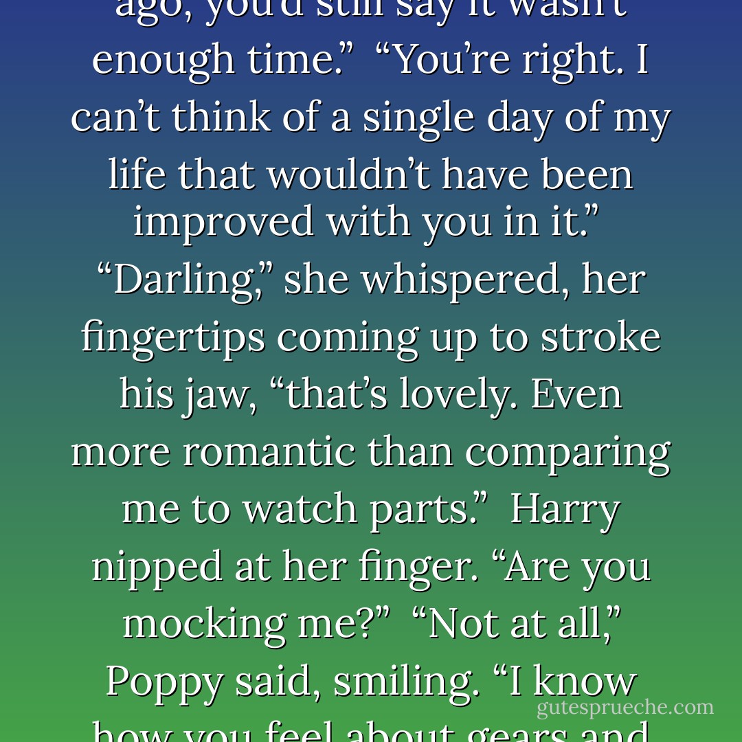 But Harry . . . even if we had met and married three years ago, you’d still say it wasn’t enough time.”<br /><br />“You’re right. I can’t think of a single day of my life that wouldn’t have been improved with you in it.”<br /><br />“Darling,” she whispered, her fingertips coming up to stroke his jaw, “that’s lovely. Even more romantic than comparing me to watch parts.”<br /><br />Harry nipped at her finger. “Are you mocking me?”<br /><br />“Not at all,” Poppy said, smiling. “I know how you feel about gears and mechanisms. - Lisa Kleypas