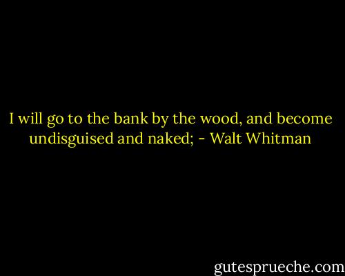 I will go to the bank by the wood, and become undisguised and naked; - Walt Whitman