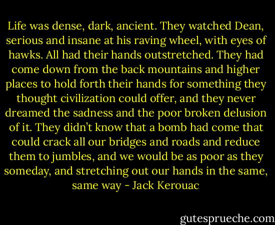 Life was dense, dark, ancient. They watched Dean, serious and insane at his raving wheel, with eyes of hawks. All had their hands outstretched. They had come down from the back mountains and higher places to hold forth their hands for something they thought civilization could offer, and they never dreamed the sadness and the poor broken delusion of it. They didn’t know that a bomb had come that could crack all our bridges and roads and reduce them to jumbles, and we would be as poor as they someday, and stretching out our hands in the same, same way - Jack Kerouac