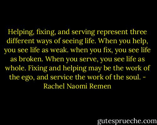 Helping, fixing, and serving represent three different ways of seeing life. When you help, you see life as weak. when you fix, you see life as broken. When you serve, you see life as whole. Fixing and helping may be the work of the ego, and service the work of the soul. - Rachel Naomi Remen