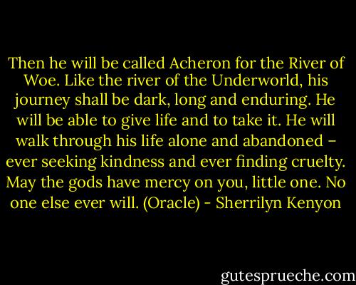 Then he will be called Acheron for the River of Woe. Like the river of the Underworld, his journey shall be dark, long and enduring. He will be able to give life and to take it. He will walk through his life alone and abandoned – ever seeking kindness and ever finding cruelty. May the gods have mercy on you, little one. No one else ever will. (Oracle) - Sherrilyn Kenyon