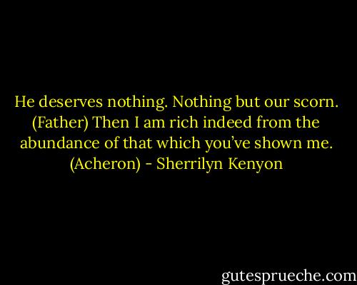 He deserves nothing. Nothing but our scorn. (Father)<br />Then I am rich indeed from the abundance of that which you’ve shown me. (Acheron) - Sherrilyn Kenyon