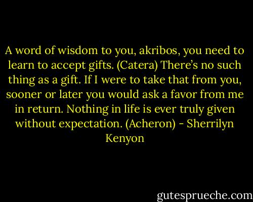 A word of wisdom to you, akribos, you need to learn to accept gifts. (Catera)<br />There’s no such thing as a gift. If I were to take that from you, sooner or later you would ask a favor from me in return. Nothing in life is ever truly given without expectation. (Acheron) - Sherrilyn Kenyon