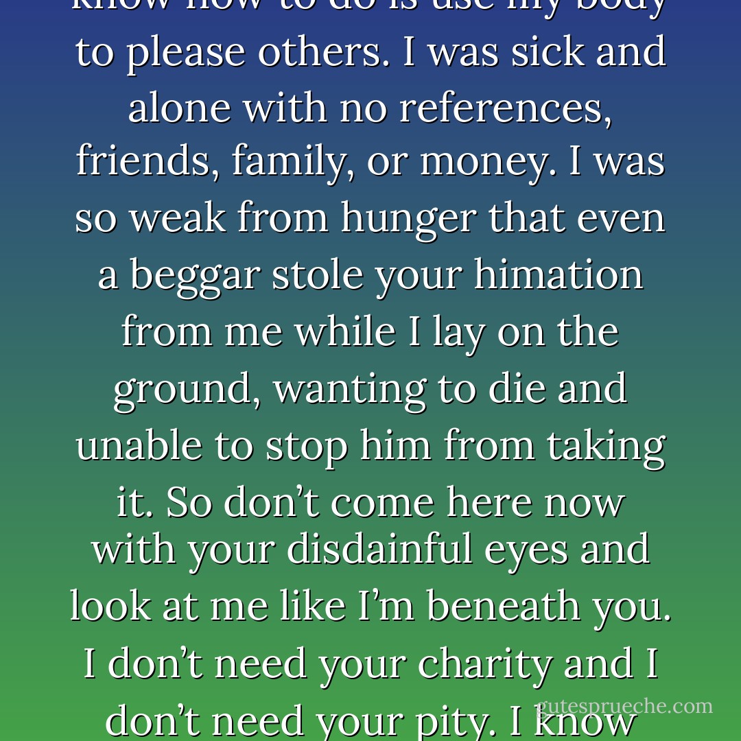 I defy you to try it, Princess. Go ahead. I don’t even know how to sweep a floor. All I know how to do is use my body to please others. I was sick and alone with no references, friends, family, or money. I was so weak from hunger that even a beggar stole your himation from me while I lay on the ground, wanting to die and unable to stop him from taking it. So don’t come here now with your disdainful eyes and look at me like I’m beneath you. I don’t need your charity and I don’t need your pity. I know exactly what you see when you look at me. (Acheron) - Sherrilyn Kenyon