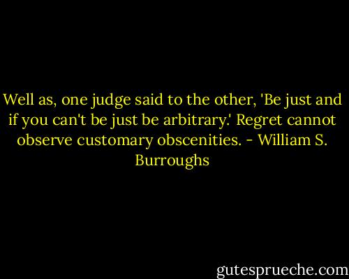 Well as, one judge said to the other, 'Be just and if you can't be just be arbitrary.' Regret cannot observe customary obscenities. - William S. Burroughs